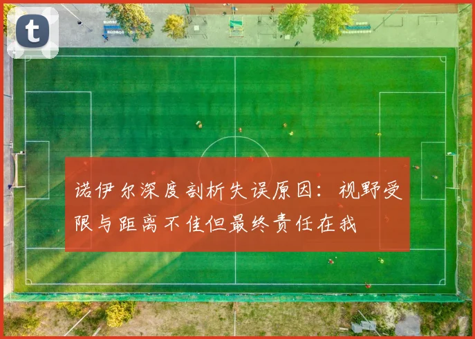 诺伊尔深度剖析失误原因：视野受限与距离不佳但最终责任在我