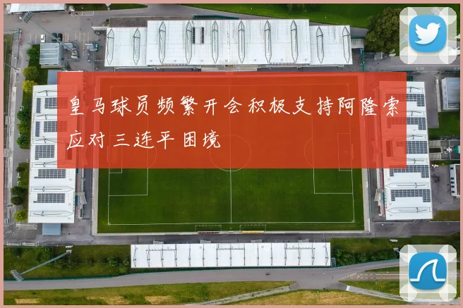 皇马球员频繁开会积极支持阿隆索应对三连平困境