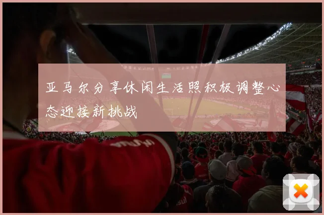 亚马尔分享休闲生活照积极调整心态迎接新挑战