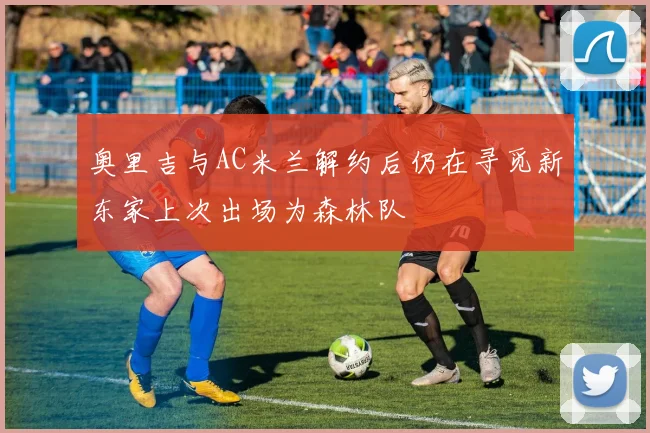 奥里吉与AC米兰解约后仍在寻觅新东家上次出场为森林队
