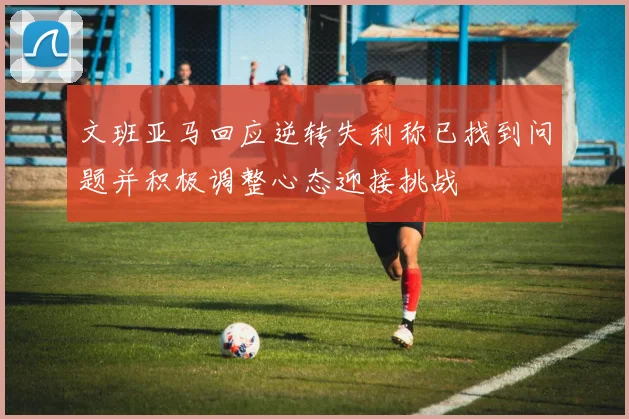 文班亚马回应逆转失利称已找到问题并积极调整心态迎接挑战