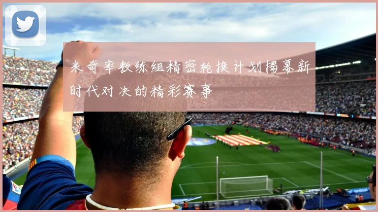 米奇率教练组精密轮换计划揭幕新时代对决的精彩赛事