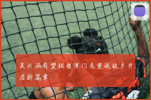 吴兴涵有望租借津门虎重返故乡开启新篇章