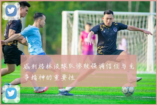 威利格林谈球队惨败强调信任与竞争精神的重要性