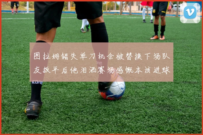 图拉姆错失单刀机会被替换下场队友扳平后他泪洒赛场感慨本该进球