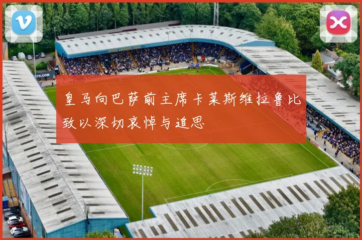 皇马向巴萨前主席卡莱斯维拉鲁比致以深切哀悼与追思
