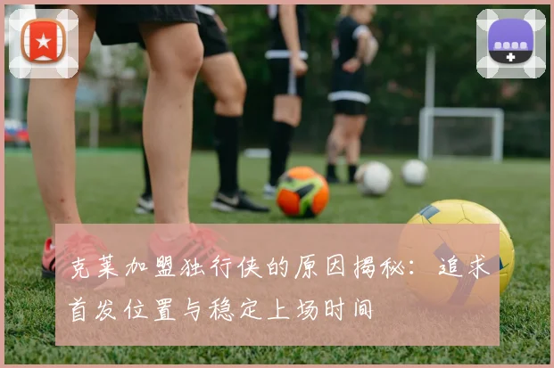 克莱加盟独行侠的原因揭秘：追求首发位置与稳定上场时间