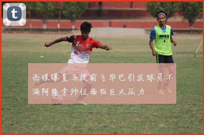 西媒曝皇马提前飞毕巴引发球员不满阿隆索帅位面临巨大压力