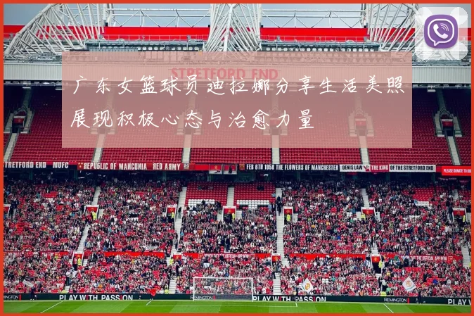 广东女篮球员迪拉娜分享生活美照展现积极心态与治愈力量