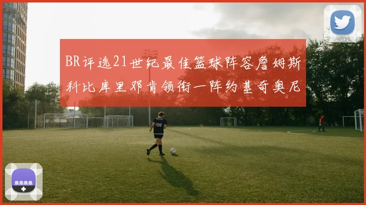 BR评选21世纪最佳篮球阵容詹姆斯科比库里邓肯领衔一阵约基奇奥尼尔分列二三阵