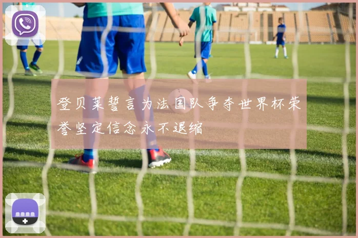 登贝莱誓言为法国队争夺世界杯荣誉坚定信念永不退缩
