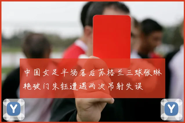 中国女足半场落后苏格兰三球张琳艳破门朱钰遭遇两次吊射失误
