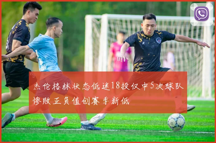 杰伦格林状态低迷18投仅中5次球队惨败正负值创赛季新低
