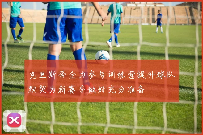 克里斯蒂全力参与训练营提升球队默契为新赛季做好充分准备