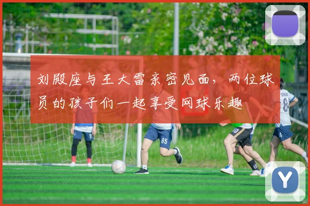 刘殿座与王大雷亲密见面，两位球员的孩子们一起享受网球乐趣