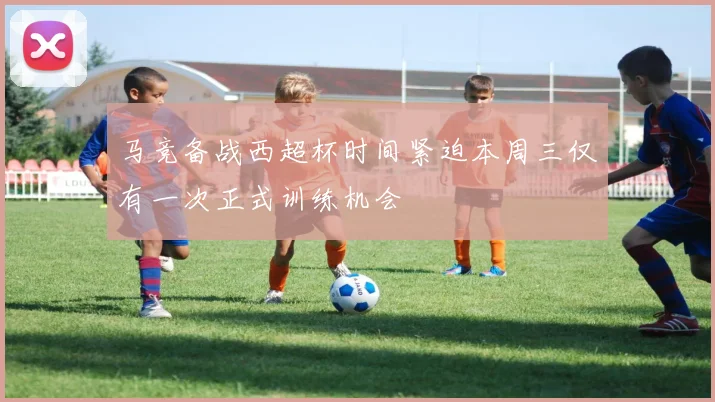 马竞备战西超杯时间紧迫本周三仅有一次正式训练机会