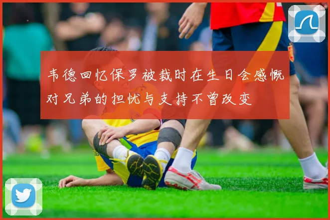 韦德回忆保罗被裁时在生日会感慨对兄弟的担忧与支持不曾改变