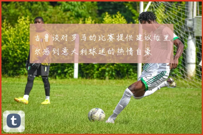 吉鲁谈对罗马的比赛提供建议给里尔感到意大利球迷的热情自豪