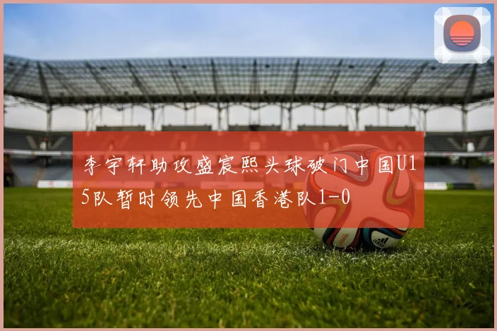 李宇轩助攻盛宸熙头球破门中国U15队暂时领先中国香港队1-0